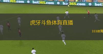 虎牙斗鱼体育直播(虎牙斗鱼联合体育直播新篇章)