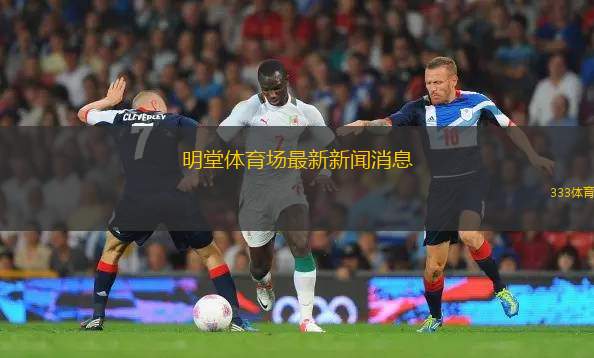 明堂体育场最新新闻消息(明堂体育场最新赛事与活动公告)